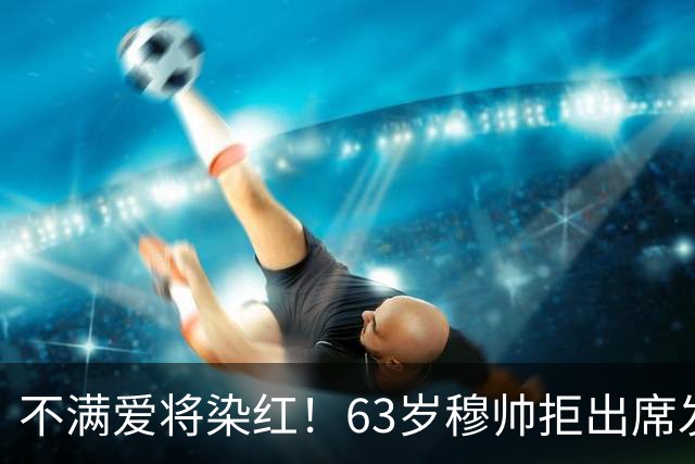 不满爱将染红！63岁穆帅拒出席发布会抗议 避免因言论受罚+缺战巴萨