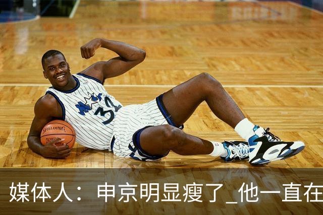 媒体人：申京明显瘦了 他一直在与一位专业的运动营养师合作