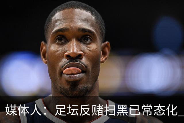 媒体人：足坛反赌扫黑已常态化 未完全侦办的案件并未停止
