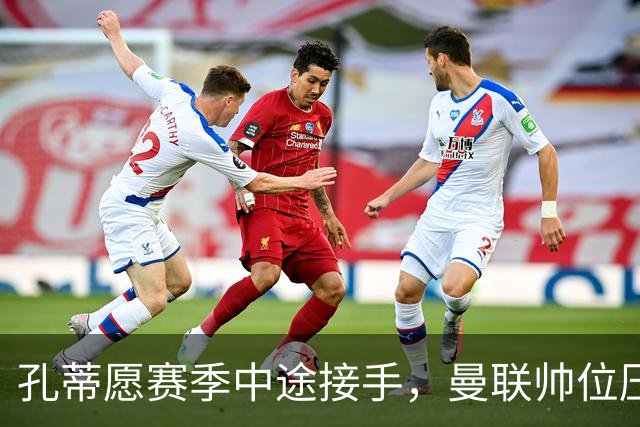 孔蒂愿赛季中途接手，曼联帅位压力全给卡里克