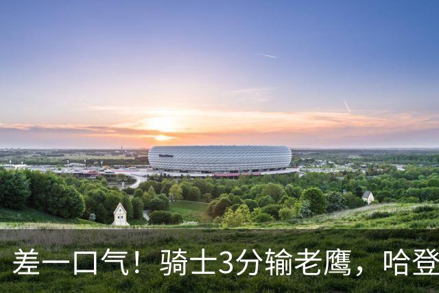 差一口气！骑士3分输老鹰，哈登尽力，米切尔关键球失手，太唏嘘