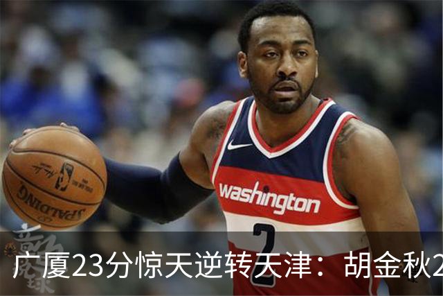 广厦23分惊天逆转天津：胡金秋21+7 威尔斯27+6蒋祺禹23分