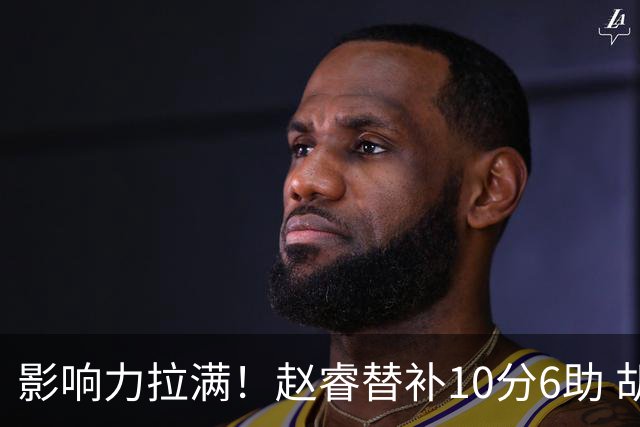 影响力拉满！赵睿替补10分6助 胡明轩15+5+4独扛球队