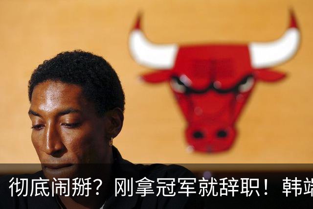 彻底闹掰？刚拿冠军就辞职！韩端执教70天离任，真相到底是什么？
