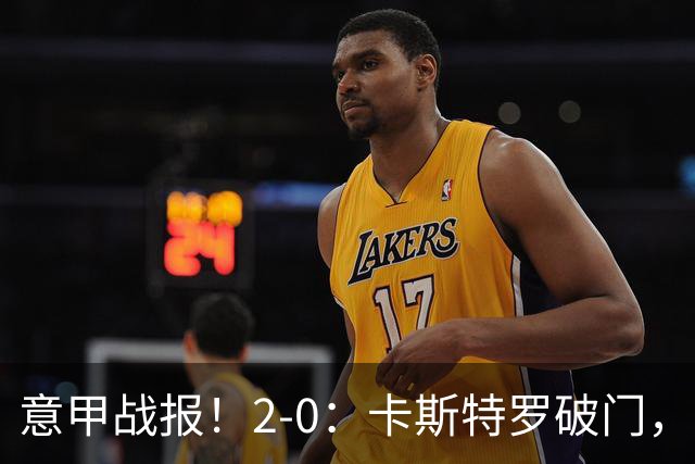 意甲战报！2-0：卡斯特罗破门，卢利建功，罗马力克热那亚升至第2