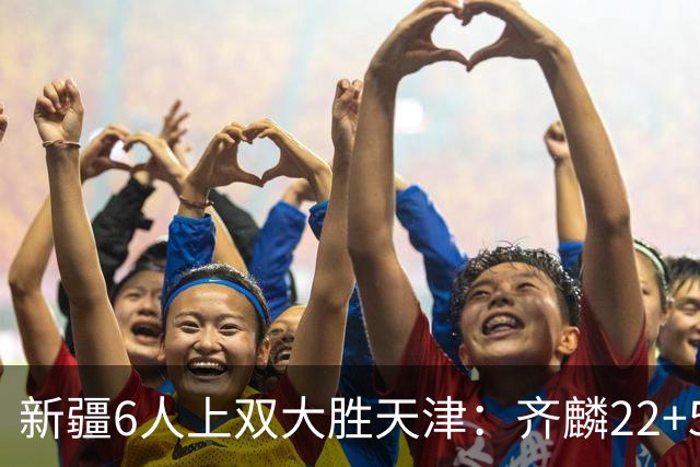 新疆6人上双大胜天津：齐麟22+5+4辛普森19+7+9 杨20分
