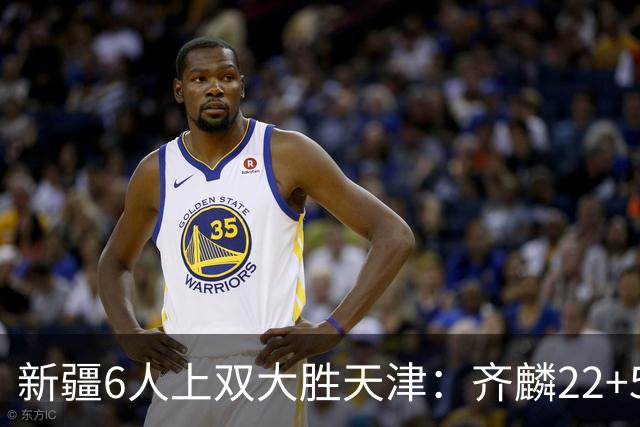 新疆6人上双大胜天津：齐麟22+5+4辛普森19+7+9 杨20分