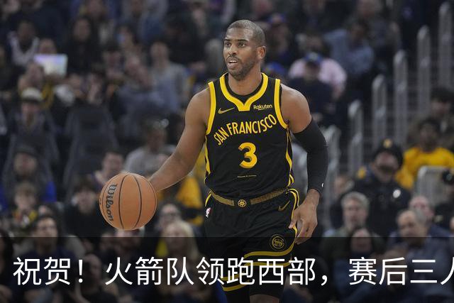 祝贺！火箭队领跑西部，赛后三人被大赞特赞，冲出西部夺冠不是梦