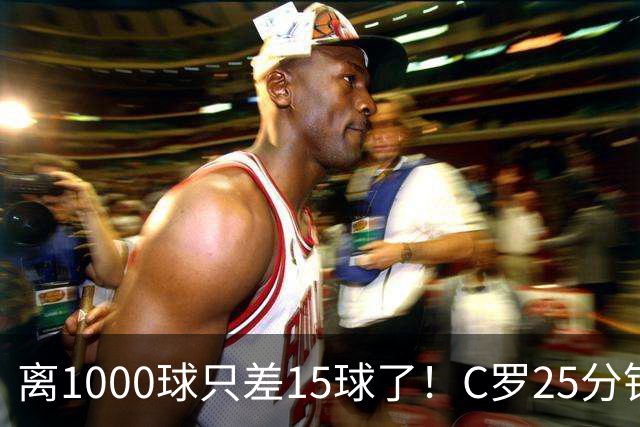 离1000球只差15球了！C罗25分钟戴帽：2年半的等待 评分9.2当选MVP