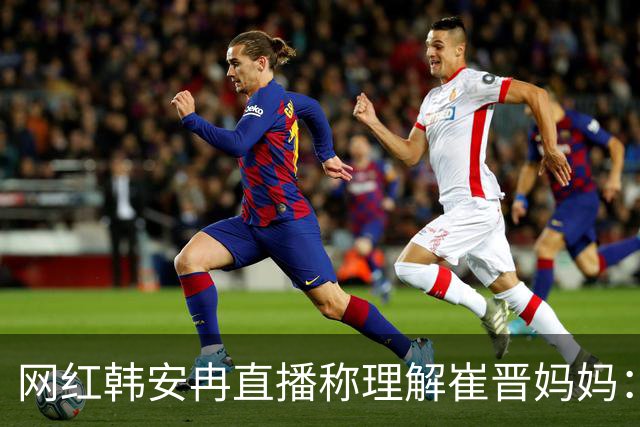 网红韩安冉直播称理解崔晋妈妈：“我只能对我自己的孩子花很多钱”