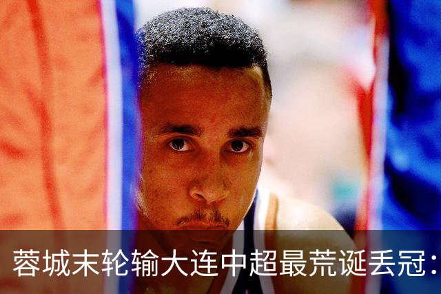 蓉城末轮输大连=中超最荒诞丢冠：5个赛点全挥霍，