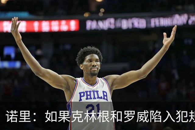 诺里：如果克林根和罗威陷入犯规麻烦 杨瀚森会获得一些出场机会