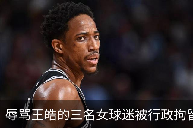辱骂王皓的三名女球迷被行政拘留 谌贻琴指示依法从严整治饭圈
