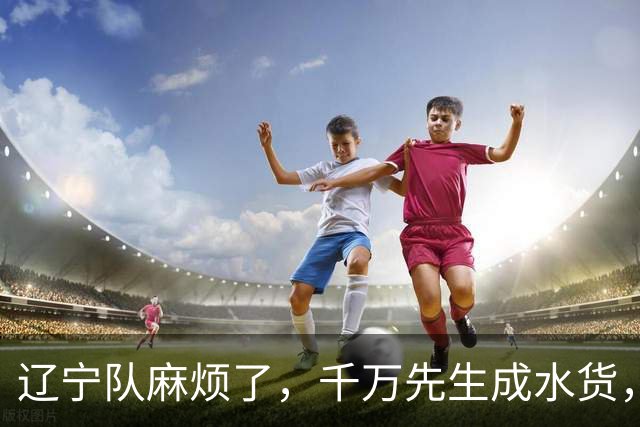 辽宁队麻烦了，千万先生成水货，韩德君看走眼，再收坏消息