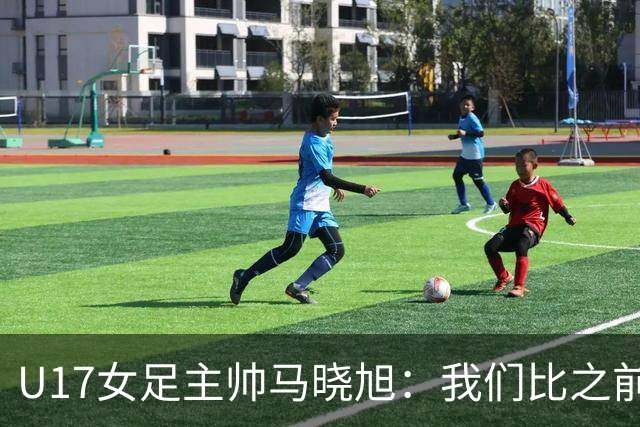 U17女足主帅马晓旭：我们比之前更强壮了，敢于和欧美对抗
